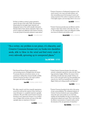“Creative Commons is a fundamental component in the
                                                                               march toward a new music and media industry, and
                                                                               their stewardship around the licensing of content and
                                                                               raising awareness of free culture is important work that
                                                                               I thoroughly support, and encourage others to do so too.”

     “At Seed, we believe in science’s unique potential to                                                         Jono BACON / CANONICAL
      improve the state of the world. Today, this potential is
      being hindered by the largely closed, restricted, and
      disorganized nature of the world’s scienti c information.               “Creative Commons provides easy and e ective tools for
      Scientists deserve better. Society needs better. Seed is very            creators to share their creative work when they want
      proud to support and collaborate with Creative Commons                   to. The resulting ability to share and collaborate enables
      in our joint pursuit of innovative solutions to open science.”           new forms of creativity and enriches us all.”

                                     Adam BLY / SEED MEDIA GROUP                                       Mitchell BAKER/ MOZILLA FOUNDATION




“As a writer, my problem is not piracy, it’s obscurity, and
 Creative Commons licenses turn my books into dandelion
 seeds, able to blow in the wind and nd every crack in
 every sidewalk, sprouting up in unexpected places.”
                                                                       Cory DOCTOROW / AUTHOR




     “The Personal Genome Project is generating an                            “I think Creative Commons licenses, the entire open
      ever-increasing amount of biological data and tissues.                   attitude, is absolutely essential for artists who don’t have
      To promote discovery and advance science, we are                         huge promotion budgets. Without the money to force
      committed to making these resources broadly available.                   advertising and radio play down people’s throats, you
      Creative Commons provides us the tools to achieve                        have to rely on the good will of your fans spreading your
      these goals with clarity and legal rigor.”                               music for you. And if you handcu them by making it
                                                                               illegal, I think you’re doing yourself a real disservice.”
                            Jason BOBE / PERSONAL GENOME PROJECT
                                                                                                                    Brad SUCKS / MUSICIAN


     “We collect research work from nonpro t organizations                    “Creative Commons has played a key role in the success
      around the world and the majority of that work has no                    of open access publishing. The widespread adoption of
      reuse information or a completely restrictive copyright                  Creative Commons licenses by open access publishers
      noti cation. We point folks toward Creative Commons                      means that open access articles are not only freely
      licensing at every opportunity because it is an excellent                readable and downloadable, but they can also be freely
      way to mitigate these extremes, and many of the other                    redistributed, adapted and reused. This is vital, both for
      copyright issues we experience in between.”                              the e cient communication of research results, and for
                                                                               the education of the next generation of researchers.”
                                           Lisa BROOKS / ISSUELAB
                                                                                                          Matt COCKERILL / BIOMED CENTRAL
 