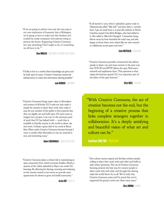 “It all started in 2003 when I uploaded a guitar track to
                                                                  Opsound.org called “My Life” and then about 2 months
“If we are going to achieve even just the next step in            later, I got an email from a 17-year-old violinist in North
 our new exploration of humanity that is Webspace,                Carolina named Cora Beth Bridges, who had added to
 we’re going to have to make sure that freedom isn’t              it. She called it ‘My Life Changed.’ I remember being
 crushed by media companies with patents trying to                blown away by how beautiful the track was, and also
 prevent the future. Supporting Creative Commons                  happy to know there were others like me who wanted
 isn’t just something I feel I ought to do; it’s something        to collaborate across space and time.”
 we all have to do.””
                                                                                                   Colin MUTCHLER / MUSICIAN
                Eben MOGLEN / SOFTWARE FREEDOM LAW CENTER

                                                                 “Creative Commons provides a framework that allows
                                                                  people to share, mix and reuse content in the same way
                                                                  that TCP/IP and HTTP allows the open Web and a
“I’d like to live in a world where knowledge can grow and         network and application layer. This openness is what
 be built upon by many. Creative Commons creates the              makes the Internet special. CC is an important part of
 infrastructure to make this information sharing possible.”       the fabric of the open Internet.”

                                     Jack HERRICK / WIKIHOW                                              Elliot NOSS / TUCOWS




“Creative Commons brings major value to lmmakers
                                                                “With Creative Commons, the act of
 and creators of all kinds. CC’s tools not only make it
 simple for creators to share their work, they make it
                                                                 creation becomes not the end, but the
 easy for any member of the public to nd material that           beginning of a creative process that
 they can legally use and build upon. If I need music or
 imagery for a project, I can turn to the enormous pool          links complete strangers together in
 of work that CC has helped build — work that is
 available to literally anyone in the world to share, use
                                                                 collaboration. It’s a deeply satisfying
 and remix. I release a great deal of my work at Brave
 New Films under Creative Commons licenses because I
                                                                 and beautiful vision of what art and
 want to enable other lmmakers to use my material in             culture can be.”
 new and interesting ways.”

                        Robert GREENWALD / BRAVE NEW FILMS       Jonathan COULTON / MUSICIAN



                                                                 “Our culture cannot expand and develop without people
“Creative Commons plays a critical role in maintaining an
                                                                  willing to share their work with each other and build on
 open community from which everyone bene ts. Nearly a
                                                                  each others’ greatness. The use of Creative Commons
 quarter of the videos uploaded to blip.tv are under CC
                                                                  licensing presents the best way for creative people to
 licensing. By allowing for sharing, remixing and resharing
                                                                  share work with each other and through that sharing
 on the content creator’s own terms we provide more
                                                                  make the world better for us all. We’re lucky that
 opportunity for shows to grow and build community.”
                                                                  Creative Commons exists and I’m proud that we’ve
                                         Justin DAY / BLIP.TV     supported the group’s work over these many years.”

                                                                                                        Chris DIBONA/ GOOGLE
 