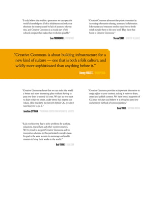 “I truly believe that within a generation we can open the            “Creative Commons advances disruptive innovation by
      world’s knowledge to all of its inhabitants and reduce or            increasing information sharing, access and collaboration.
      eliminate the misery caused by lack of access to informa-            Information and resources need to roam free to fertile
      tion, and Creative Commons is a crucial part of the                  minds to take them to the next level. They have that
      cultural compact that makes that revolution possible.”               home in Creative Commons.”

                                     Evan PRODROMOU / STATUSNET                                        Sharon TERRY / GENETIC ALLIANCE




“Creative Commons is about building infrastructure for a
 new kind of culture — one that is both a folk culture, and
 wildly more sophisticated than anything before it.”
                                                                   Jimmy WALES / WIKIPEDIA



     “Creative Commons shows that we can make the world                   “Creative Commons provides an important alternative to
      a better and more interesting place without having to                assign rights to your content, making it easier to share,
      pass new laws or amend old ones. We can say we want                  create and publish content. We have been a supporter of
      to share what we create, under terms that express our                CC since the start and believe it is critical to open new
      values. And thanks to the lawyers behind CC, we don’t                and creative methods of communications.”
      need lawyers to do it.”
                                                                                                           Dave TOOLE / OUTHINK MEDIA
      Jonathan ZITTRAIN / PBERKMAN CENTER FOR INTERNET & SOCIETY



     “Lulu works every day to solve problems for authors,
      educators, researchers and other content creators.
      We’re proud to support Creative Commons and its
      innovative solutions to this particularly complex issue.
      Its goal is the same as ours; to encourage and enable
      creators to bring their works to the world.”

                                            Bob YOUNG / LULU.COM
 