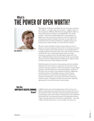 What Is
THE POWER OF OPEN WORTH?
                                            Measuring the contribution of something that is at once an idea, a movement
                                            and a platform – an enabler rather than an industry – is di cult. To give an
                                            idea of magnitude, a McKinsey Global Institute study published in May 2011
                                            found that the Internet contributes 2.9% of global GDP, or $1.7 trillion
                                            annually.!1" The Internet is fundamentally based on open standards, and
                                            largely runs on free and open source software. In 2007 the Computer and
                                            Communications Industry Association found that the value added in the
                                            United States alone by industries dependent on copyright exceptions and
                                            limitations is $2.2 trillion annually, or one sixth of the U.S. economy.!2"

                                            The power of open embodied in Creative Commons adds a new layer of
                                            openness to the open standards and software that run the Internet and creates
                                            a voluntary expansion of the default permissions to use knowledge based on
Mike LINKSVAYER // VP, CREATIVE COMMONS     copyright exceptions and limitations. How much is this new layer of openness
                                            worth? We don’t have a currency-denominated number yet, though
                                            economists are studying the issue. One might begin by asking what is the
                                            value of Wikipedia? Of open educational resources? Of open access research?
                                            Of open government? Of legal sharing and collaboration by millions of artists
                                            and other creators such as those presented in this book?

                                            Doubtless impressive, but answers to these questions would miss something
                                            fundamental: the value of open isn’t merely static. The true power of open
                                            comes from creating an ecosystem in which innovating does not require asking
                                            permission. Some kind of electronic communications platform would exist if
                                            the Internet were not based on open standards and software. Collaboration
                                            and sharing of culture and knowledge would occur without Creative
                                            Commons. However, communications and collaboration would be less
                                            democratic, less participatory, more unequal, and innovation and growth
                                            would be stunted – the opposite of Creative Commons’ vision. A good rst
                                            approximation of the value of the power of open: priceless.




  How Has
ADOPTION OF CREATIVE COMMONS                A di cult question given the decentralized nature of the web, but not as
                                            di cult as measuring economic value. Since Creative Commons’ rst year, we
                      Grown?                have tracked the number of web links to Creative Commons licenses reported
                                            by search engine queries and the number of works licensed at major repositories.
                                            Derived from these a very conservative estimate of the approximate minimum
                                            number of licensed works at the end of each year is plotted below – from under
                                            1 million works after the rst year, to over 400 million at the end of 2010.
                                                                                                                               Photo: Joi Ito




References: !1" #$$%&''((()*+,-./01)2.1'-/'3.201*4$5'62$0678$*5'92:845*;<643<=.1%64;>84$*/4*$<16$$*/5)%3-?
           !2" http://creativecommons.org/weblog/entry/7643
 