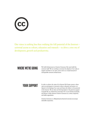 Our vision is nothing less than realizing the full potential of the Internet –
universal access to culture, education and research – to drive a new era of
development, growth and productivity.




   WHERE WE’RE GOING
                                We build infrastructure at Creative Commons. Our users build the
                                commons itself. We are working to increase the adoption of our tools, to
                                support and listen to our users, and to serve as a trusted steward of
                                interoperable commons infrastructure.




         YOUR SUPPORT
                                In order to achieve the vision of an Internet full of open content, where
                                users are participants in innovative culture, education and science, we
                                depend on the backing of our users and those who believe in the potential
                                of the Internet. We are alive and thriving thanks to the generous support
                                of people like you. Spread the word about CC to your friends and family,
                                and donate to help maintain Creative Commons as a robust, long-lived,
                                and stable organization.

                                Creative Commons is a Massachusetts-chartered 501(c)(3) tax-exempt
                                charitable corporation.
 