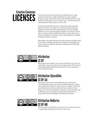Creative Commons

LICENSES
                    Creative Commons licenses give everyone from individual creators to large
                    companies and institutions a simple, standardized way to grant copyright
                    permissions and get credit for their creative work while allowing others to copy,
                    distribute and make speci c uses of it. Licensors have a wide range of options for
                    choosing which permissions to grant and uses to allow.

                    Creative Commons licenses incorporate a unique and innovative three-layer
                    design. The rst layer is the “legal code,” consisting of traditional legal tools
                    applicable around the world. This is supplemented with a “human-readable”
                    explanation in more user-friendly language accessible to most creators. The nal
                    layer is a “machine-readable” description that software systems, search engines
                    and other technology can understand and use to make searching for and utilizing
                    CC-licensed works more convenient.

                    Taken together, the licenses' three layers ensure that the spectrum of rights covered
                    by our tools isn’t something only lawyers can understand. It’s something that the
                    creators of works can understand, their users can understand, and even the Web
                    itself can understand.




                    Attribution
                    CC BY
                    This license lets others distribute, remix, tweak and build upon your work, even
                    commercially, as long as they credit you for the original creation. This is the most
                    accommodating of licenses o ered. Recommended for maximum dissemination
                    and use of licensed materials.




                    Attribution-ShareAlike
                    CC BY-SA
                    This license lets others remix, tweak and build upon your work even for
                    commercial purposes, as long as they credit you and license their new creations
                    under identical terms. This license is often compared to “copyleft” free and open
                    source software licenses. All new works based on yours will carry the same
                    license, so any derivatives will also allow commercial use. This is the license used
                    by Wikipedia, and is recommended for materials that would bene t from
                    incorporating content from Wikipedia and similarly licensed projects.




                    Attribution-NoDerivs
                    CC BY-ND
                    This license allows for redistribution, commercial and non-commercial, as long as
                    it is passed along unchanged and in whole, with credit to you.
 