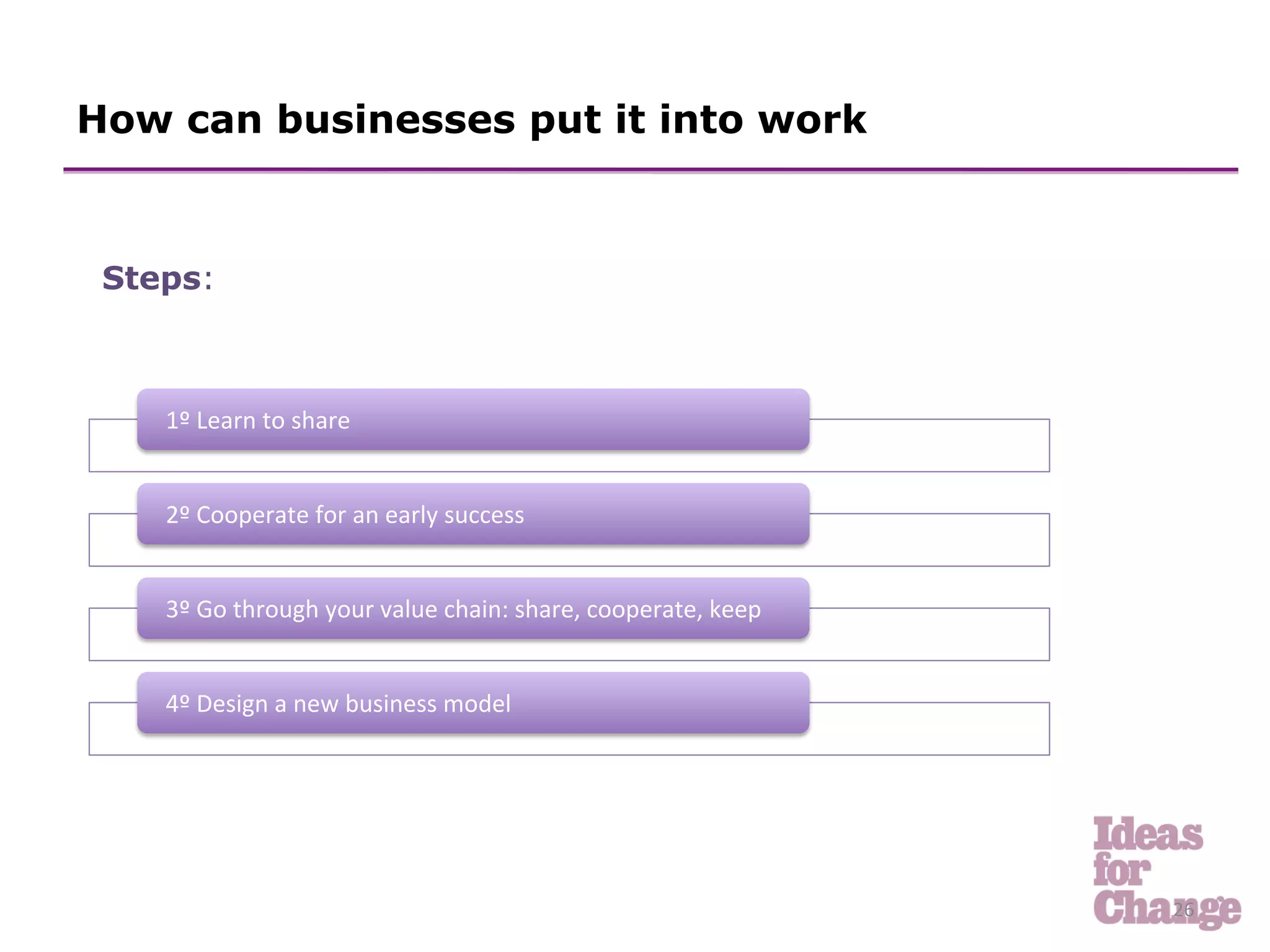 How can businesses put it into work



 Steps:
 	
  


    1º	
  Learn	
  to	
  share	
  


    2º	
  Cooperate	
  for	
  an	
  early	
  success	
  


    3º	
  Go	
  through	
  your	
  value	
  chain:	
  share,	
  cooperate,	
  keep	
  


    4º	
  Design	
  a	
  new	
  business	
  model	
  




                                                                                         26	
  
 