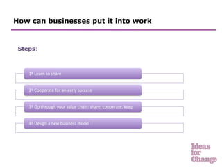 How can businesses put it into work



 Steps:
 	
  


    1º	
  Learn	
  to	
  share	
  


    2º	
  Cooperate	
  for	
  an	
  early	
  success	
  


    3º	
  Go	
  through	
  your	
  value	
  chain:	
  share,	
  cooperate,	
  keep	
  


    4º	
  Design	
  a	
  new	
  business	
  model	
  




                                                                                         26	
  
 