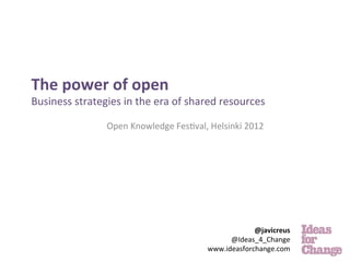  
	
  
The	
  power	
  of	
  open	
  
Business	
  strategies	
  in	
  the	
  era	
  of	
  shared	
  resources	
  

                       Open	
  Knowledge	
  Fes.val,	
  Helsinki	
  2012	
  
                                             	
                         	
  
                                                                        	
  
                                                                          	
  




                                                                     @javicreus	
  
                                                              @Ideas_4_Change	
  	
  
                                                        www.ideasforchange.com	
  
 