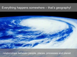 Everything happens somewhere – that’s geography! … .relationships between people, places, processes and planet   