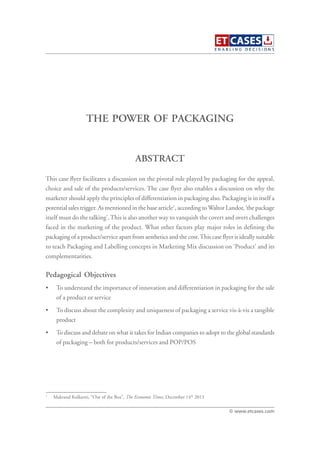 THE POWER OF PACKAGING
This case flyer facilitates a discussion on the pivotal role played by packaging for the appeal,
choice and sale of the products/services. The case flyer also enables a discussion on why the
marketer should apply the principles of differentiation in packaging also. Packaging is in itself a
potential sales trigger. As mentioned in the base article1
, according to Waltor Landor, ‘the package
itself must do the talking’.This is also another way to vanquish the covert and overt challenges
faced in the marketing of the product. What other factors play major roles in defining the
packaging of a product/service apart from aesthetics and the cost.This case flyer is ideally suitable
to teach Packaging and Labelling concepts in Marketing Mix discussion on ‘Product’ and its
complementarities.
Pedagogical Objectives
• To understand the importance of innovation and differentiation in packaging for the sale
of a product or service
• To discuss about the complexity and uniqueness of packaging a service vis-à-vis a tangible
product
• To discuss and debate on what it takes for Indian companies to adopt to the global standards
of packaging – both for products/services and POP/POS
ABSTRACT
© www.etcases.com
1
Makrand Kulkarni, “Out of the Box”, The Economic Times, December 14th
2013
 
