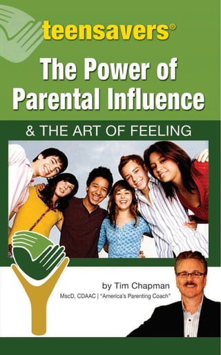 1415807816049
ISBN 978-1-60414-158-0
51495 >
$14.95
teensavers®
www.teensavers.net • 1-800-451-1844
TIMCHAPMANTHEPOWEROFPARENTALINFLUENCECELERUSBOOKS
The Power of
Parental Inﬂuence
It is a different world we live in today. No parent or child is
adequately prepared to deal with this day and age. Just over a
century ago our families traveled in horseless carriages. If you
wanted to talk to someone you had to actually meet with them.
And while today we talk on cell phones while satellites orbit
overhead, we have yet to figure a way to meet our life sustaining,
emotional need for intimacy, particularly within our family.
In an easy to understand and simple format, Chapman
shows parents how to keep or recapture their relationship with
their children, regardless of their age. He teaches the reader
the difference between feelings, thoughts and behaviors in a
simple format that will change your life. He helps the reader to
understand themselves and thus how to pass this skill onto their
children.
The Power of Parental Influence also addresses today’s new
problem of kids living at home far past the time when they
should grow-up and move out. The reader will learn responsible
and shame-free methods of motivating their adult child to move
out of the house and into their adult lives.
Above all, this book will teach anyone how to deal with their
feelings.
teensavers®
www.teensavers.net • 1-800-451-1844
 