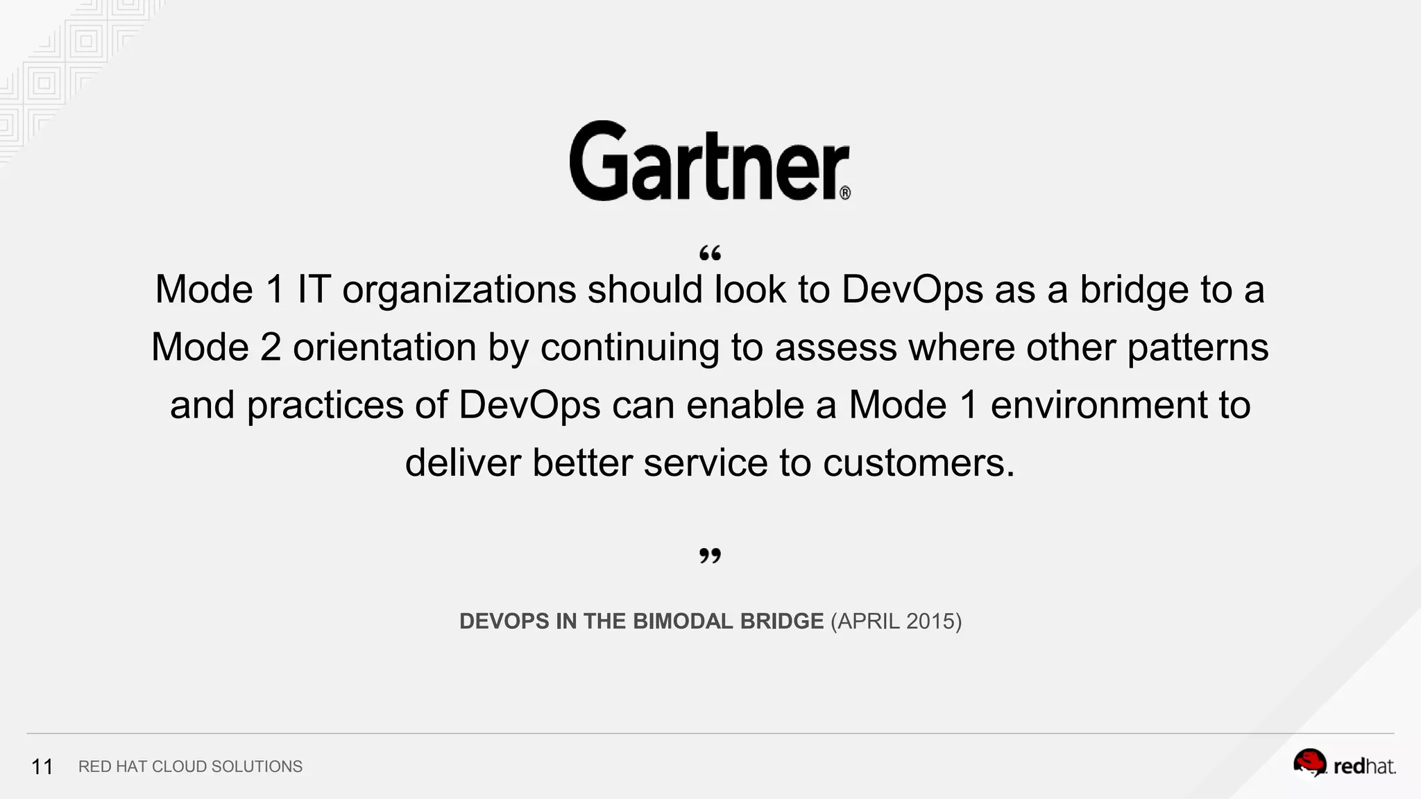 RED HAT CLOUD SOLUTIONS
Mode 1 IT organizations should look to DevOps as a bridge to a
Mode 2 orientation by continuing to assess where other patterns
and practices of DevOps can enable a Mode 1 environment to
deliver better service to customers.
DEVOPS IN THE BIMODAL BRIDGE (APRIL 2015)
11
 