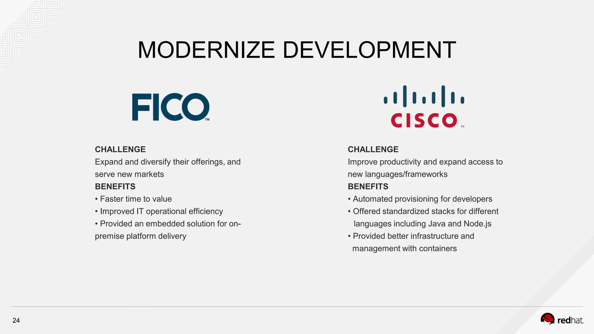 MODERNIZE DEVELOPMENT
CHALLENGE
Expand and diversify their offerings, and
serve new markets
BENEFITS
• Faster time to value
• Improved IT operational efficiency
• Provided an embedded solution for on-
premise platform delivery
CHALLENGE
Improve productivity and expand access to
new languages/frameworks
BENEFITS
• Automated provisioning for developers
• Offered standardized stacks for different
languages including Java and Node.js
• Provided better infrastructure and
management with containers
24
 