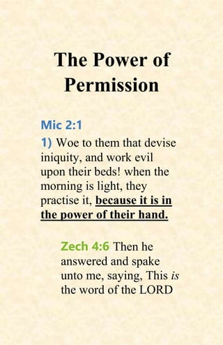 The Power of
Permission
Mic 2:1
1) Woe to them that devise
iniquity, and work evil
upon their beds! when the
morning is light, they
practise it, because it is in
the power of their hand.
Zech 4:6 Then he
answered and spake
unto me, saying, This is
the word of the LORD
 