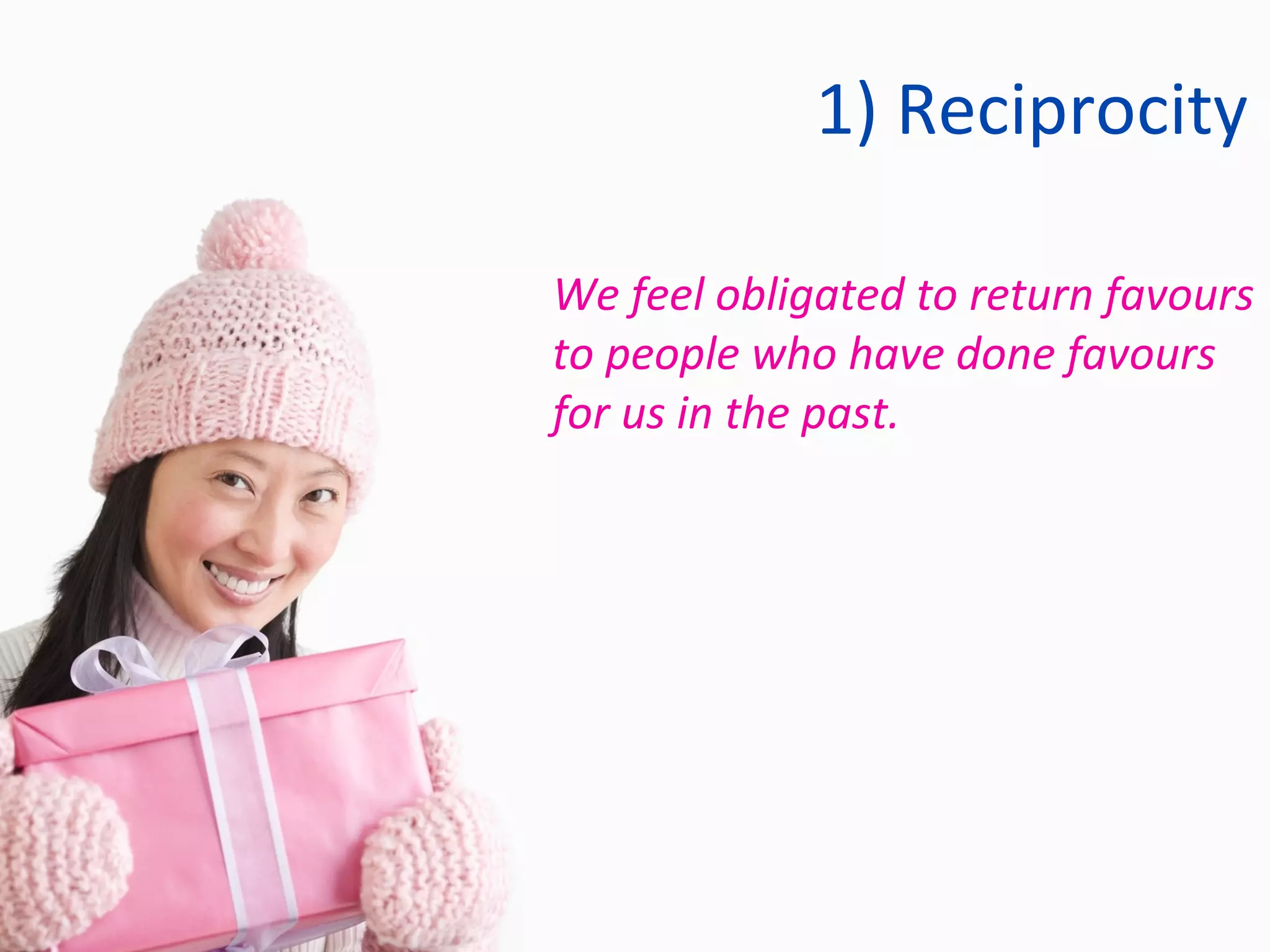 1) Reciprocity We feel obligated to return favours to people who have done favours for us in the past. 