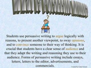What is Persuasive Writing? Students use persuasive writing to   argue   logically with reasons, to present another viewpoint, to sway   opinions , and to   convince   someone to their way of thinking. It is crucial that students have a clear sense of   audience   and that they adapt the writing and reasoning they use to their audience. Forms of persuasive writing include essays, letters, letters to the editor, advertisements, and commercials. Created by Cindy Farnum Created by Cindy Farnum 