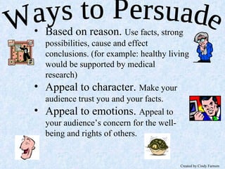Ways to Persuade Based on reason.  Use facts, strong possibilities, cause and effect conclusions. (for example: healthy living would be supported by medical research) Appeal to character.  Make your audience trust you and your facts. Appeal to emotions.  Appeal to your audience’s concern for the well-being and rights of others. Created by Cindy Farnum 