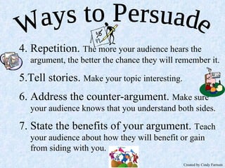 4. Repetition.  The more your audience hears the argument, the better the chance they will remember it. 5.Tell stories.  Make your topic interesting. 6. Address the counter-argument.  Make sure your audience knows that you understand both sides. 7. State the benefits of your argument.  Teach your audience about how they will benefit or gain from siding with you. Ways to Persuade Created by Cindy Farnum 