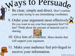 Ways to Persuade Be clear, simple and direct.  Don’t confuse your topic trying to use intimidating vocabulary. 9. Order your argument most effectively.  Do you want to use your best argument first? Or last? Think about the amount of material you’re sharing. 10. Give lots of evidence.  Share details that will support your argument. 11. Make your audience feel privileged to receive your information. Created by Cindy Farnum 