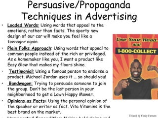 Persuasive/Propaganda Techniques in Advertising Loaded Words :  Using words that appeal to the emotions, rather than facts. The sporty new design of our car will make you feel like a teenager again. Plain Folks Approach : Using words that appeal to common people instead of the rich or privileged. As a homemaker like you, I want a product like Easy Glow that makes my floors shine. Testimonial :  Using a famous person to endorse a product. Michael Jordan uses it … so should you! Bandwagon :  Trying to persuade someone to join the group. Don’t be the last person in your neighborhood to get a Lawn Happy Mower. Opinions as Facts:  Using the personal opinion of the speaker or writer as fact. Vita Vitamins is the best brand on the market. Unsupported Generalities : Making bold claims and empty promises without supporting them with facts. We are the best at what we do! Created by Cindy Farnum Created by Cindy Farnum 