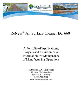 ReNew®
All Surface Cleaner EC 660
A Portfolio of Applications,
Projects and Environmental
Information for Maintenance
of Manufacturing Operations
NuSystems LLC, Distributors
of ReNew®
Products from
Sealed Air / Diversey
1-800-722-2641
www.clearbrooketech.com
 