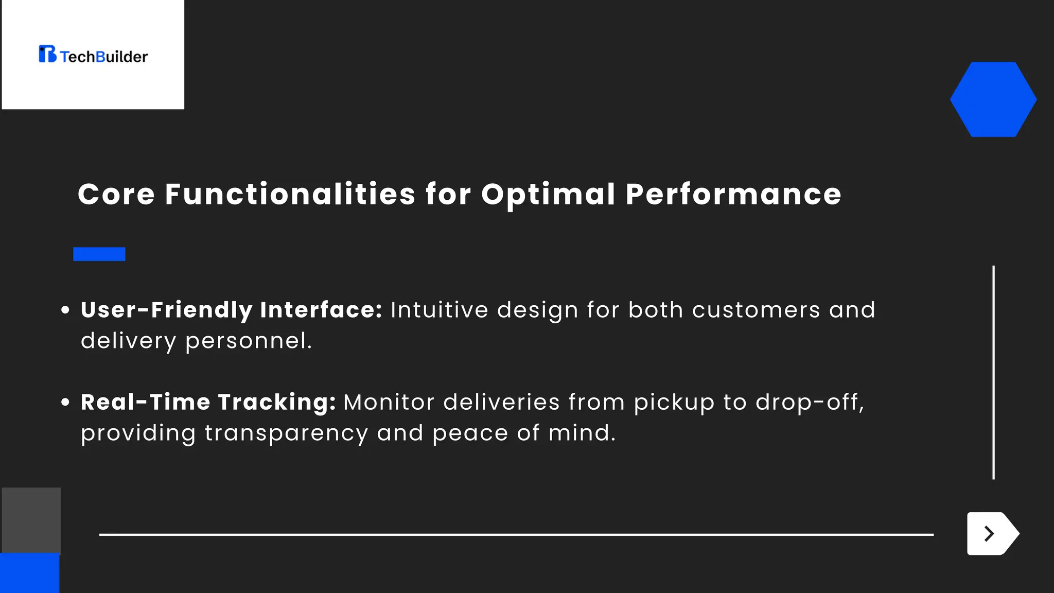 User-Friendly Interface: Intuitive design for both customers and
delivery personnel.
Real-Time Tracking: Monitor deliveries from pickup to drop-off,
providing transparency and peace of mind.
Core Functionalities for Optimal Performance