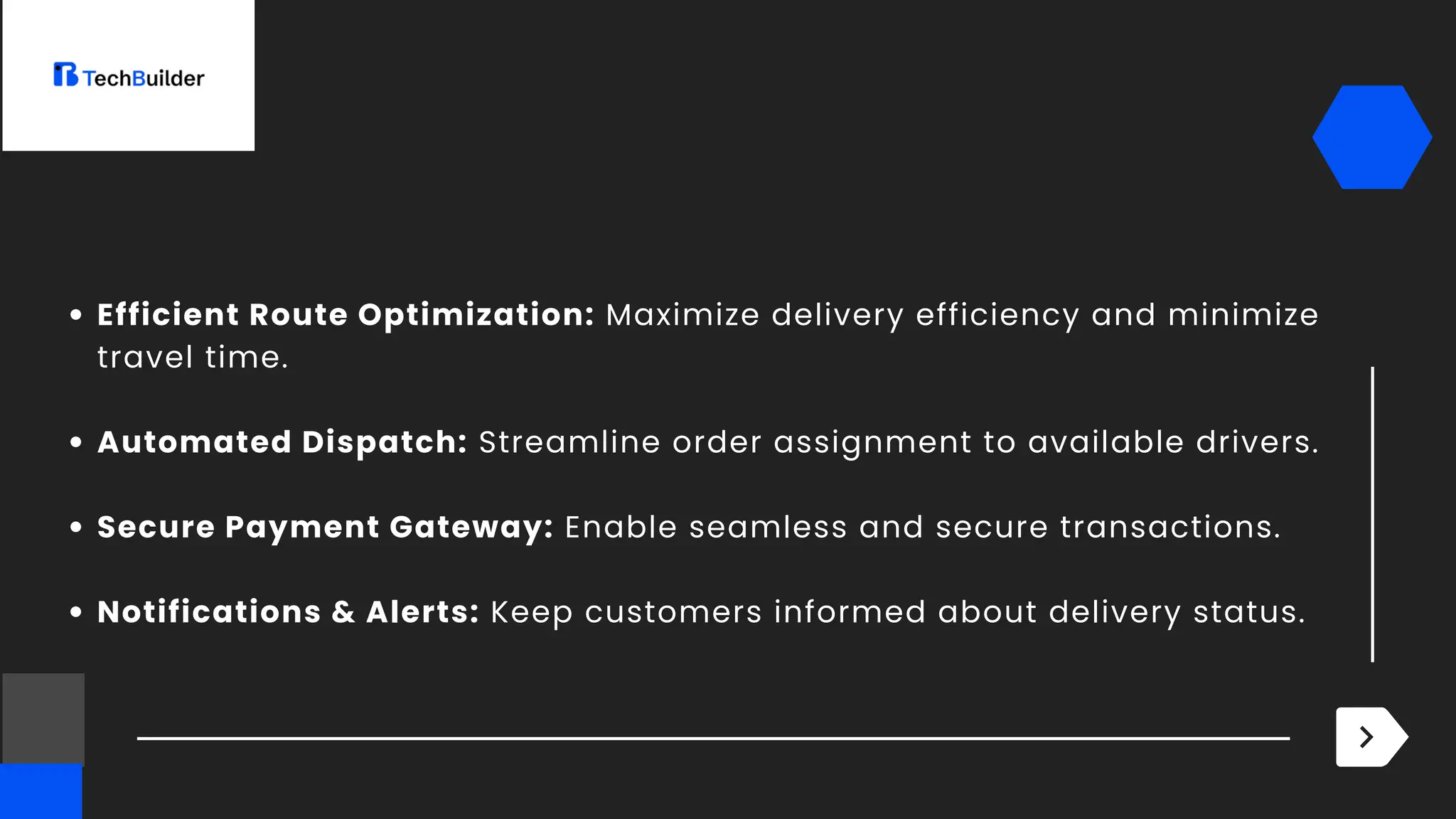 Efficient Route Optimization: Maximize delivery efficiency and minimize
travel time.
Automated Dispatch: Streamline order assignment to available drivers.
Secure Payment Gateway: Enable seamless and secure transactions.
Notifications & Alerts: Keep customers informed about delivery status.