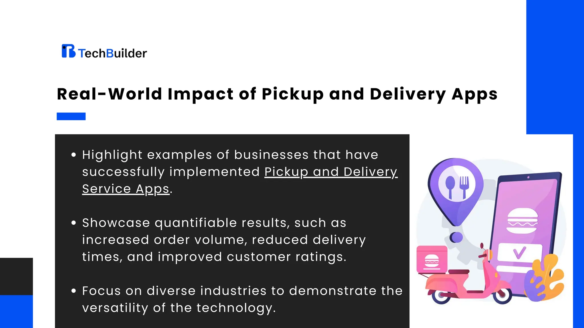 Highlight examples of businesses that have
successfully implemented Pickup and Delivery
Service Apps.
Showcase quantifiable results, such as
increased order volume, reduced delivery
times, and improved customer ratings.
Focus on diverse industries to demonstrate the
versatility of the technology.
Real-World Impact of Pickup and Delivery Apps
