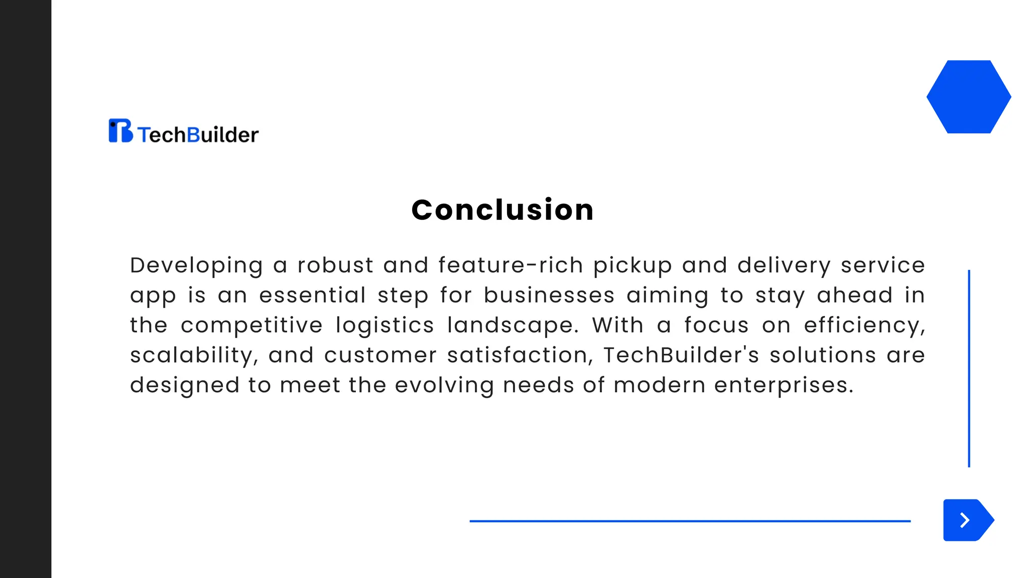 Developing a robust and feature-rich pickup and delivery service
app is an essential step for businesses aiming to stay ahead in
the competitive logistics landscape. With a focus on efficiency,
scalability, and customer satisfaction, TechBuilder's solutions are
designed to meet the evolving needs of modern enterprises.
Conclusion