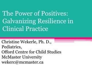 The Power of Positives:
Galvanizing Resilience in
Clinical Practice
Christine Wekerle, Ph. D.,
Pediatrics,
Offord Centre for Child Studies
McMaster University
wekerc@mcmaster.ca
 