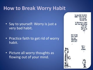 How to Break Worry Habit
• Say to yourself: Worry is just a
very bad habit.
• Practice faith to get rid of worry
habit.
• ...