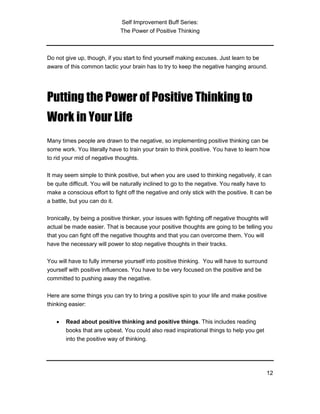 Self Improvement Buff Series:
The Power of Positive Thinking
12
Do not give up, though, if you start to find yourself making excuses. Just learn to be
aware of this common tactic your brain has to try to keep the negative hanging around.
Putting the Power of Positive Thinking to
Work in Your Life
Many times people are drawn to the negative, so implementing positive thinking can be
some work. You literally have to train your brain to think positive. You have to learn how
to rid your mid of negative thoughts.
It may seem simple to think positive, but when you are used to thinking negatively, it can
be quite difficult. You will be naturally inclined to go to the negative. You really have to
make a conscious effort to fight off the negative and only stick with the positive. It can be
a battle, but you can do it.
Ironically, by being a positive thinker, your issues with fighting off negative thoughts will
actual be made easier. That is because your positive thoughts are going to be telling you
that you can fight off the negative thoughts and that you can overcome them. You will
have the necessary will power to stop negative thoughts in their tracks.
You will have to fully immerse yourself into positive thinking. You will have to surround
yourself with positive influences. You have to be very focused on the positive and be
committed to pushing away the negative.
Here are some things you can try to bring a positive spin to your life and make positive
thinking easier:
• Read about positive thinking and positive things. This includes reading
books that are upbeat. You could also read inspirational things to help you get
into the positive way of thinking.
 