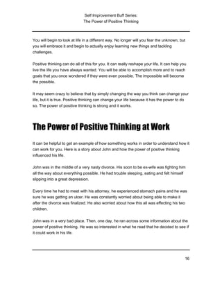 Self Improvement Buff Series:
The Power of Positive Thinking
16
You will begin to look at life in a different way. No longer will you fear the unknown, but
you will embrace it and begin to actually enjoy learning new things and tackling
challenges.
Positive thinking can do all of this for you. It can really reshape your life. It can help you
live the life you have always wanted. You will be able to accomplish more and to reach
goals that you once wondered if they were even possible. The impossible will become
the possible.
It may seem crazy to believe that by simply changing the way you think can change your
life, but it is true. Positive thinking can change your life because it has the power to do
so. The power of positive thinking is strong and it works.
The Power of Positive Thinking at Work
It can be helpful to get an example of how something works in order to understand how it
can work for you. Here is a story about John and how the power of positive thinking
influenced his life.
John was in the middle of a very nasty divorce. His soon to be ex-wife was fighting him
all the way about everything possible. He had trouble sleeping, eating and felt himself
slipping into a great depression.
Every time he had to meet with his attorney, he experienced stomach pains and he was
sure he was getting an ulcer. He was constantly worried about being able to make it
after the divorce was finalized. He also worried about how this all was effecting his two
children.
John was in a very bad place. Then, one day, he ran across some information about the
power of positive thinking. He was so interested in what he read that he decided to see if
it could work in his life.
 