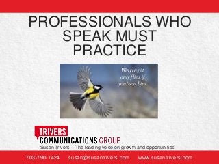 PROFESSIONALS WHO
SPEAK MUST
PRACTICE
Winging it
only flies if
you’re a bird

Susan Trivers – The leading voice on growth and opportunities
703-790-1424

susan@susantrivers.com

www.susantrivers.com

 