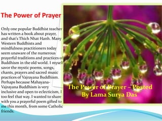 The Power of Prayer
Only one popular Buddhist teacher
has written a book about prayer,
and that’s Thich Nhat Hanh. Many
Western Buddhists and
mindfulness practitioners today
seem unaware of the numerous
prayerful traditions and practices of
Buddhism in the old world. I myself
savor the mystic poems, songs,
chants, prayers and sacred music
practices of Vajrayana Buddhism.
Perhaps because Mahayana-
Vajrayana Buddhism is very
inclusive and open to eclecticism, I
too feel that way. I wanted to share
with you a prayerful poem gifted to
me this month, from some Catholic
friends.
The Power of Prayer – Posted
By Lama Surya Das
 