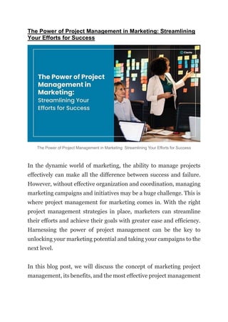 The Power of Project Management in Marketing: Streamlining
Your Efforts for Success
The Power of Project Management in Marketing: Streamlining Your Efforts for Success
In the dynamic world of marketing, the ability to manage projects
effectively can make all the difference between success and failure.
However, without effective organization and coordination, managing
marketing campaigns and initiatives may be a huge challenge. This is
where project management for marketing comes in. With the right
project management strategies in place, marketers can streamline
their efforts and achieve their goals with greater ease and efficiency.
Harnessing the power of project management can be the key to
unlocking your marketing potential and taking your campaigns to the
next level.
In this blog post, we will discuss the concept of marketing project
management, its benefits, and the most effective project management
 