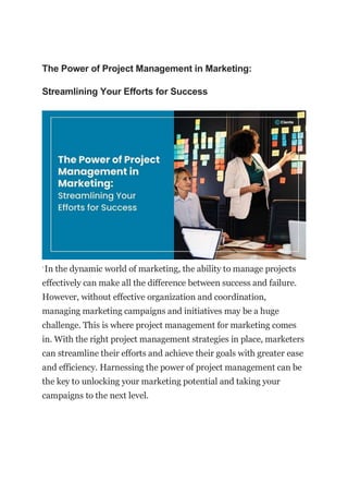 The Power of Project Management in Marketing:
Streamlining Your Efforts for Success
`In the dynamic world of marketing, the ability to manage projects
effectively can make all the difference between success and failure.
However, without effective organization and coordination,
managing marketing campaigns and initiatives may be a huge
challenge. This is where project management for marketing comes
in. With the right project management strategies in place, marketers
can streamline their efforts and achieve their goals with greater ease
and efficiency. Harnessing the power of project management can be
the key to unlocking your marketing potential and taking your
campaigns to the next level.
 