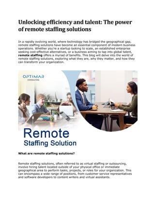 Unlocking efficiency and talent: The power
of remote staffing solutions
In a rapidly evolving world, where technology has bridged the geographical gap,
remote staffing solutions have become an essential component of modern business
operations. Whether you're a startup looking to scale, an established enterprise
seeking cost-effective alternatives, or a business aiming to tap into global talent,
remote staffing offers a myriad of benefits. This blog will delve into the world of
remote staffing solutions, exploring what they are, why they matter, and how they
can transform your organization.
What are remote staffing solutions?
Remote staffing solutions, often referred to as virtual staffing or outsourcing,
involve hiring talent located outside of your physical office or immediate
geographical area to perform tasks, projects, or roles for your organization. This
can encompass a wide range of positions, from customer service representatives
and software developers to content writers and virtual assistants.
 