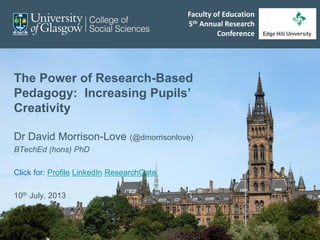 The Power of Research-Based
Pedagogy: Increasing Pupils’
Creativity
Dr David Morrison-Love (@dmorrisonlove)
BTechEd (hons) PhD
Click for: Profile LinkedIn ResearchGate
10th July, 2013
Faculty of Education
5th Annual Research
Conference
 