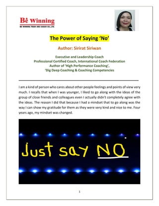 1
The Power of Saying ‘No’
Author: Sirirat Siriwan
Executive and Leadership Coach
Professional Certified Coach, International Coach Federation
Author of ‘High Performance Coaching’,
‘Dig Deep Coaching & Coaching Competencies
__________________________________________________________
I am a kind of person who cares about other people feelings and points of view very
much. I recalls that when I was younger, I liked to go along with the ideas of the
group of close friends and colleagues even I actually didn't completely agree with
the ideas. The reason I did that because I had a mindset that to go along was the
way I can show my gratitude for them as they were very kind and nice to me. Four
years ago, my mindset was changed.
 