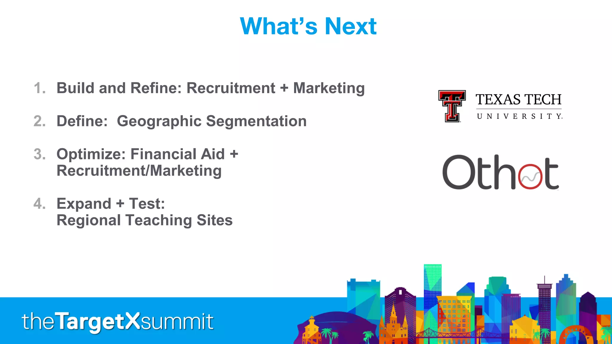 What’s Next
1. Build and Refine: Recruitment + Marketing
2. Define: Geographic Segmentation
3. Optimize: Financial Aid +
Recruitment/Marketing
4. Expand + Test:
Regional Teaching Sites
 