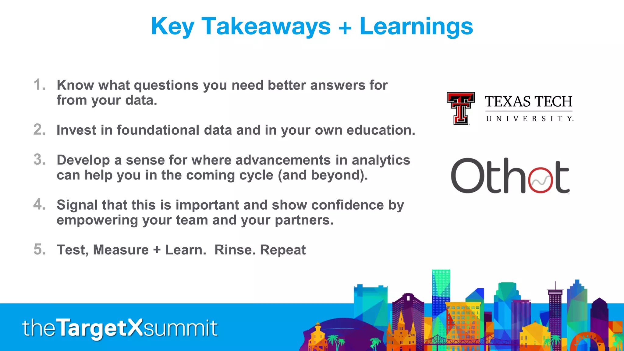 Key Takeaways + Learnings
1. Know what questions you need better answers for
from your data.
2. Invest in foundational data and in your own education.
3. Develop a sense for where advancements in analytics
can help you in the coming cycle (and beyond).
4. Signal that this is important and show confidence by
empowering your team and your partners.
5. Test, Measure + Learn. Rinse. Repeat
 