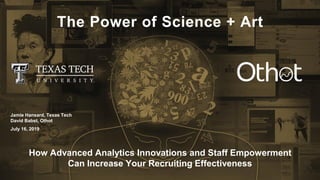 The Power of Science + Art
How Advanced Analytics Innovations and Staff Empowerment
Can Increase Your Recruiting Effectiveness
Jamie Hansard, Texas Tech
David Babst, Othot
July 16, 2019
 