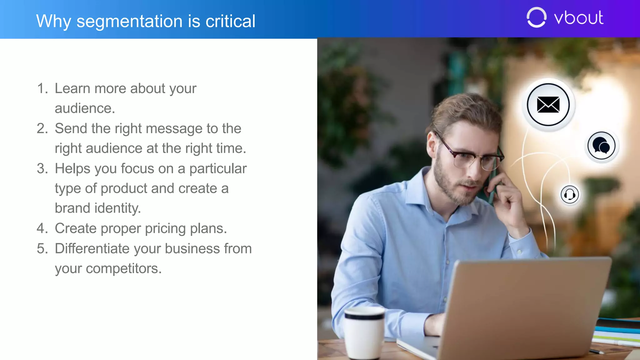 1. Learn more about your
audience.
2. Send the right message to the
right audience at the right time.
3. Helps you focus on a particular
type of product and create a
brand identity.
4. Create proper pricing plans.
5. Differentiate your business from
your competitors.
Why segmentation is critical
 