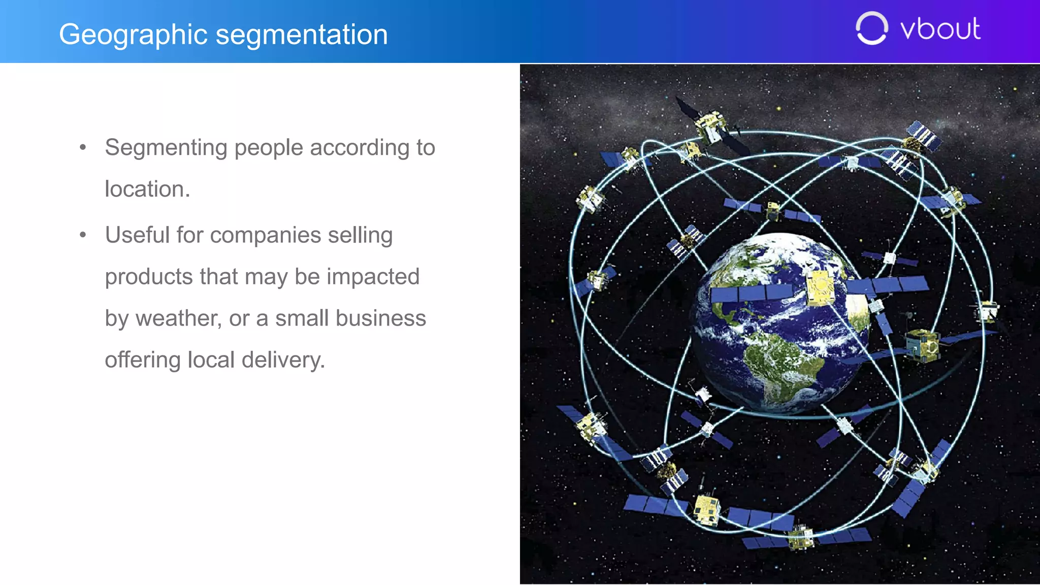 • Segmenting people according to
location.
• Useful for companies selling
products that may be impacted
by weather, or a small business
offering local delivery.
Geographic segmentation
 