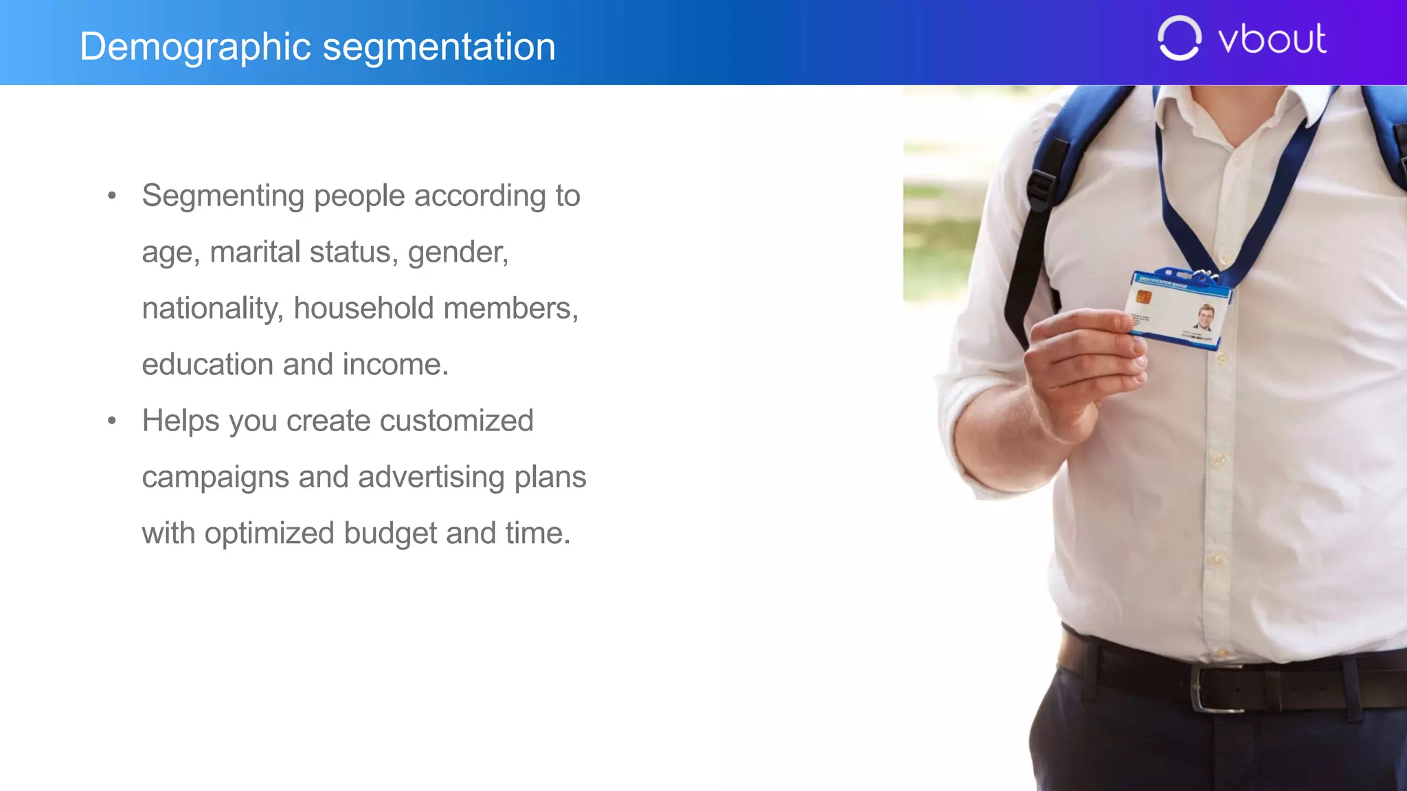 • Segmenting people according to
age, marital status, gender,
nationality, household members,
education and income.
• Helps you create customized
campaigns and advertising plans
with optimized budget and time.
Demographic segmentation
 