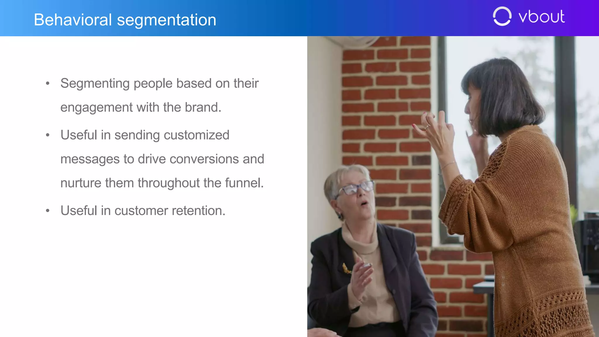 • Segmenting people based on their
engagement with the brand.
• Useful in sending customized
messages to drive conversions and
nurture them throughout the funnel.
• Useful in customer retention.
Behavioral segmentation
 