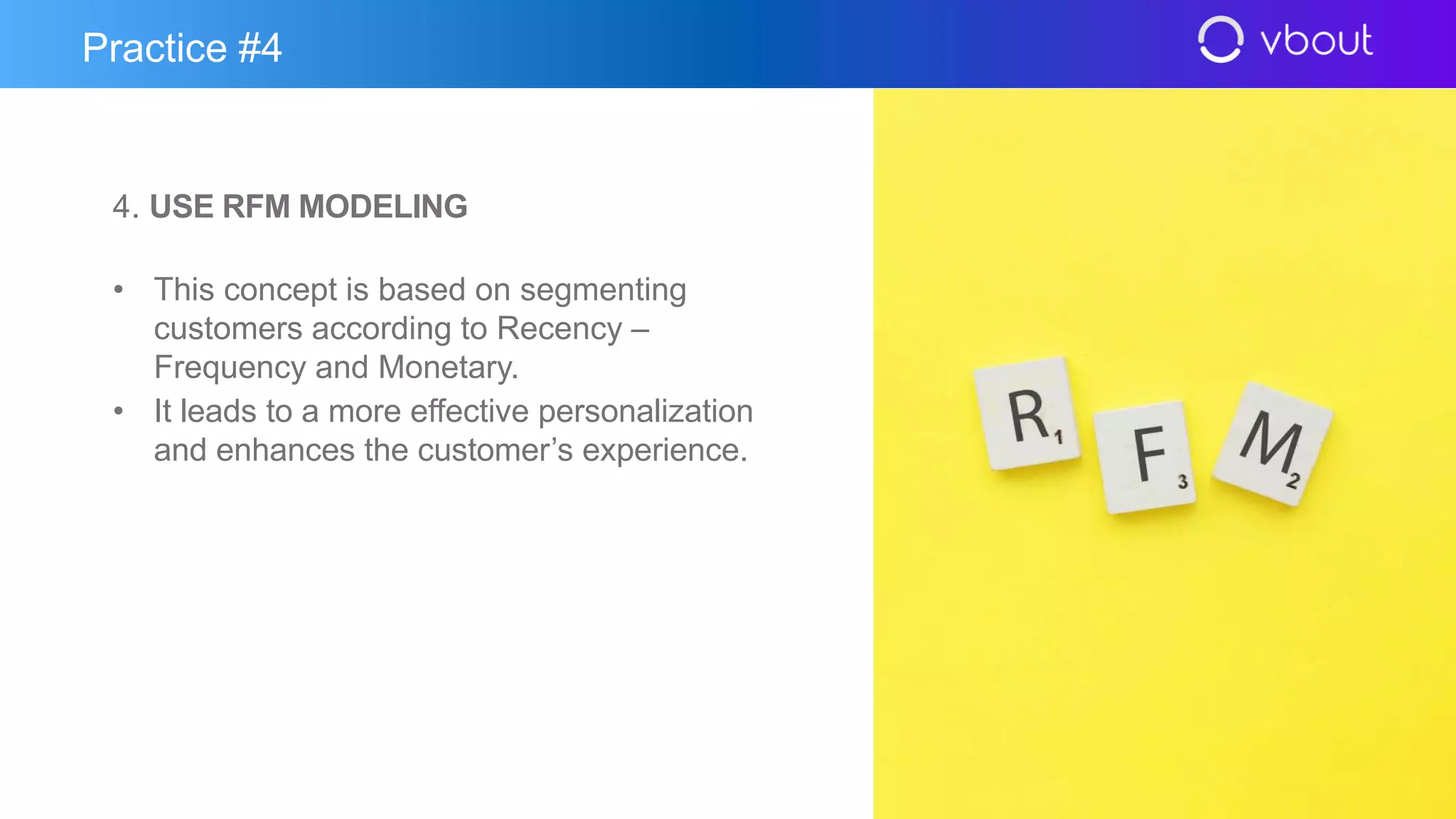 4. USE RFM MODELING
• This concept is based on segmenting
customers according to Recency –
Frequency and Monetary.
• It leads to a more effective personalization
and enhances the customer’s experience.
Practice #4
 