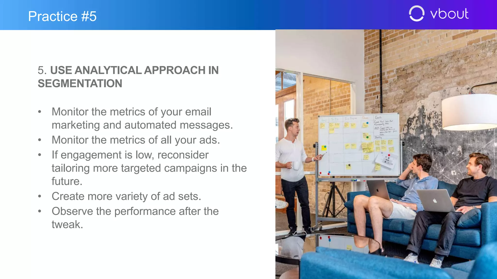 5. USE ANALYTICAL APPROACH IN
SEGMENTATION
• Monitor the metrics of your email
marketing and automated messages.
• Monitor the metrics of all your ads.
• If engagement is low, reconsider
tailoring more targeted campaigns in the
future.
• Create more variety of ad sets.
• Observe the performance after the
tweak.
Practice #5
 