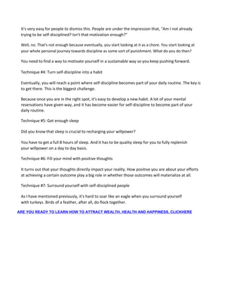 It's very easy for people to dismiss this. People are under the impression that, "Am I not already
trying to be self-disciplined? Isn't that motivation enough?"
Well, no. That's not enough because eventually, you start looking at it as a chore. You start looking at
your whole personal journey towards discipline as some sort of punishment. What do you do then?
You need to find a way to motivate yourself in a sustainable way so you keep pushing forward.
Technique #4: Turn self-discipline into a habit
Eventually, you will reach a point where self-discipline becomes part of your daily routine. The key is
to get there. This is the biggest challenge.
Because once you are in the right spot, it's easy to develop a new habit. A lot of your mental
reservations have given way, and it has become easier for self-discipline to become part of your
daily routine.
Technique #5: Get enough sleep
Did you know that sleep is crucial to recharging your willpower?
You have to get a full 8 hours of sleep. And it has to be quality sleep for you to fully replenish
your willpower on a day to day basis.
Technique #6: Fill your mind with positive thoughts
It turns out that your thoughts directly impact your reality. How positive you are about your efforts
at achieving a certain outcome play a big role in whether those outcomes will materialize at all.
Technique #7: Surround yourself with self-disciplined people
As I have mentioned previously, it's hard to soar like an eagle when you surround yourself
with turkeys. Birds of a feather, after all, do flock together.
ARE YOU READY TO LEARN HOW TO ATTRACT WEALTH, HEALTH AND HAPPINESS, CLICKHERE
 