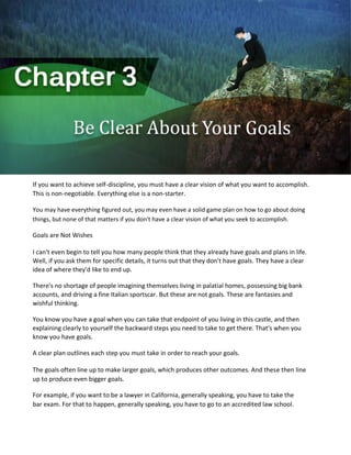 If you want to achieve self-discipline, you must have a clear vision of what you want to accomplish.
This is non-negotiable. Everything else is a non-starter.
You may have everything figured out, you may even have a solid game plan on how to go about doing
things, but none of that matters if you don't have a clear vision of what you seek to accomplish.
Goals are Not Wishes
I can't even begin to tell you how many people think that they already have goals and plans in life.
Well, if you ask them for specific details, it turns out that they don't have goals. They have a clear
idea of where they'd like to end up.
There's no shortage of people imagining themselves living in palatial homes, possessing big bank
accounts, and driving a fine Italian sportscar. But these are not goals. These are fantasies and
wishful thinking.
You know you have a goal when you can take that endpoint of you living in this castle, and then
explaining clearly to yourself the backward steps you need to take to get there. That's when you
know you have goals.
A clear plan outlines each step you must take in order to reach your goals.
The goals often line up to make larger goals, which produces other outcomes. And these then line
up to produce even bigger goals.
For example, if you want to be a lawyer in California, generally speaking, you have to take the
bar exam. For that to happen, generally speaking, you have to go to an accredited law school.
 