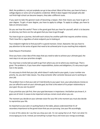 Well, the problem is, not just anybody can go to law school. Most of the time, you have to have a
college degree or some sort of academic credential. While it does happen that people who did
not finish high school can become lawyers, they take a different route.
If you want to take the general route of becoming a lawyer, then that means you have to get a 4-
year degree. To get a 4-year degree, you have to apply to college. To apply to college, you have to
take an entrance exam.
Do you see how this works? There is the grand goal that you have for yourself, which is to become
an attorney, but there are the sub-goals that you have to go through.
You have to go on a journey. And with each victory lies another path that requires another victory.
That's how life is, regardless of what endpoint you're looking at.
Your endpoint might be to find yourself in a grand mansion. Great. Awesome. But you have to
pay attention to the series of goals that need to be achieved prior to you reaching that endpoint.
Goals Require Prioritization
Once you have a clear idea of the steps that you need to take to achieve your ultimate goal, the
next step is to set your priorities straight.
You may have a nicely laid out path to go from where you are to where you need to go. That is
great. The problem is, if you have other responsibilities, duties and obligations, it's very easy to get
lost in the weeds.
It's very easy to think that your job, which doesn't really lead to your goals, is your number one
priority. So, you don't take classes. You drop semester after semester because you're working on
your job.
The problem here is that your job isn't tied directly to your goal. Sure, your job produces money so
you can afford to work on your ultimate goal, but that is the extent of its proper relationship to
your goal. Do you see my point?
If you prioritize your job first, then your goal decreases in importance. And before you know it, it
goes out of mind. It ceases to be important and you remain stuck where you are.
The moment you decide on your ultimate vision for your life is the moment you must also decide
to reprioritize your life.
As important as your job is in putting food on the table, please understand that it's of
secondary importance to the grand vision that you are pursuing. Live your life accordingly.
In none of this advice do I say that you drop your job. I'm not saying that at all. That's not what I'm
encouraging you to do. Instead, put everything in proper focus and invest your energy accordingly.
 
