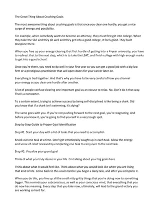 The Great Thing About Crushing Goals
The most awesome thing about crushing goals is that once you clear one hurdle, you get a nice
surge of energy and possibility.
For example, when somebody wants to become an attorney, they must first get into college. When
they take the SAT and they do well and they get into a good college, it feels good. They built
discipline there.
When you free up your energy clearing that first hurdle of getting into a 4-year university, you have
to redirect that to the next step, which is to take the LSAT, and finish college with high enough marks
to get into a good school.
Once you're there, you need to do well in your first year so you can get a good job with a big law
firm or a prestigious practitioner that will open doors for your career later on.
Everything is tied together. And that's why you have to be very careful of how you channel
your energy as you clear one hurdle after another.
A lot of people confuse clearing one important goal as an excuse to relax. No. Don't do it that way.
That's a nonstarter.
To a certain extent, trying to achieve success by being self-disciplined is like being a shark. Did
you know that if a shark isn't swimming, it's dying?
The same goes with you. If you're not pushing forward to the next goal, you're stagnating. And
before you know it, you're going to find yourself in a very tough spot.
Step by Step Guide to Proper Goal Identification
Step #1: Start your day with a list of tasks that you need to accomplish
Knock out one task at a time. Don't get emotionally caught up in each task. Allow the energy
and sense of relief released by completing one task to carry over to the next task.
Step #2: Visualize your grand goal
Think of what you truly desire in your life. I'm talking about your big goals here.
Think about what it would feel like. Think about what you would look like when you are living
that kind of life. Come back to this vision before you begin a daily task, and after you complete it.
When you do this, you line up all the small nitty gritty things that you're doing now to something
bigger. This reminds your subconscious, as well as your conscious mind, that everything that you
do now has meaning. Every step that you take now, ultimately, will lead to the grand victory you
are working so hard for.
 